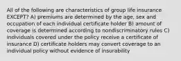 All of the following are characteristics of group life insurance EXCEPT? A) premiums are determined by the age, sex and occupation of each individual certificate holder B) amount of coverage is determined according to nondiscriminatory rules C) individuals covered under the policy receive a certificate of insurance D) certificate holders may convert coverage to an individual policy without evidence of insurability