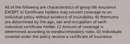 All of the following are characteristics of group life insurance EXCEPT A) Certificate holders may convert coverage to an individual policy without evidence of insurability. B) Premiums are determined by the age, sex and occupation of each individual certificate holder. C) Amount of coverage is determined according to nondiscriminatory rules. D) Individuals covered under the policy receive a certificate of insurance.