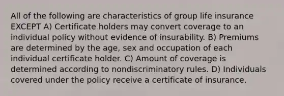 All of the following are characteristics of group life insurance EXCEPT A) Certificate holders may convert coverage to an individual policy without evidence of insurability. B) Premiums are determined by the age, sex and occupation of each individual certificate holder. C) Amount of coverage is determined according to nondiscriminatory rules. D) Individuals covered under the policy receive a certificate of insurance.