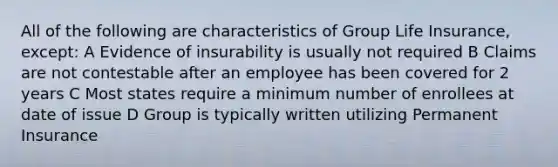 All of the following are characteristics of Group Life Insurance, except: A Evidence of insurability is usually not required B Claims are not contestable after an employee has been covered for 2 years C Most states require a minimum number of enrollees at date of issue D Group is typically written utilizing Permanent Insurance