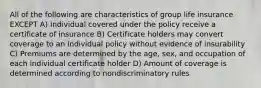 All of the following are characteristics of group life insurance EXCEPT A) Individual covered under the policy receive a certificate of insurance B) Certificate holders may convert coverage to an individual policy without evidence of insurability C) Premiums are determined by the age, sex, and occupation of each individual certificate holder D) Amount of coverage is determined according to nondiscriminatory rules