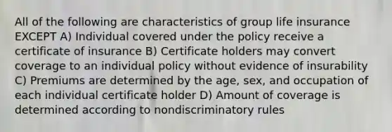 All of the following are characteristics of group life insurance EXCEPT A) Individual covered under the policy receive a certificate of insurance B) Certificate holders may convert coverage to an individual policy without evidence of insurability C) Premiums are determined by the age, sex, and occupation of each individual certificate holder D) Amount of coverage is determined according to nondiscriminatory rules