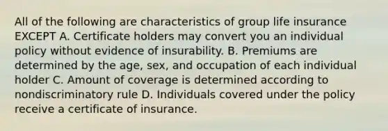 All of the following are characteristics of group life insurance EXCEPT A. Certificate holders may convert you an individual policy without evidence of insurability. B. Premiums are determined by the age, sex, and occupation of each individual holder C. Amount of coverage is determined according to nondiscriminatory rule D. Individuals covered under the policy receive a certificate of insurance.