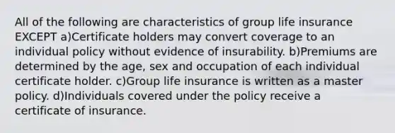 All of the following are characteristics of group life insurance EXCEPT a)Certificate holders may convert coverage to an individual policy without evidence of insurability. b)Premiums are determined by the age, sex and occupation of each individual certificate holder. c)Group life insurance is written as a master policy. d)Individuals covered under the policy receive a certificate of insurance.