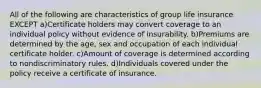 All of the following are characteristics of group life insurance EXCEPT a)Certificate holders may convert coverage to an individual policy without evidence of insurability. b)Premiums are determined by the age, sex and occupation of each individual certificate holder. c)Amount of coverage is determined according to nondiscriminatory rules. d)Individuals covered under the policy receive a certificate of insurance.