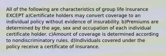 All of the following are characteristics of group life insurance EXCEPT a)Certificate holders may convert coverage to an individual policy without evidence of insurability. b)Premiums are determined by the age, sex and occupation of each individual certificate holder. c)Amount of coverage is determined according to nondiscriminatory rules. d)Individuals covered under the policy receive a certificate of insurance.