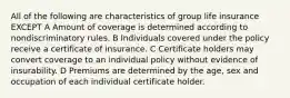 All of the following are characteristics of group life insurance EXCEPT A Amount of coverage is determined according to nondiscriminatory rules. B Individuals covered under the policy receive a certificate of insurance. C Certificate holders may convert coverage to an individual policy without evidence of insurability. D Premiums are determined by the age, sex and occupation of each individual certificate holder.