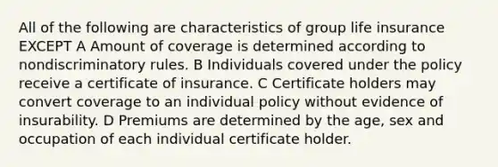 All of the following are characteristics of group life insurance EXCEPT A Amount of coverage is determined according to nondiscriminatory rules. B Individuals covered under the policy receive a certificate of insurance. C Certificate holders may convert coverage to an individual policy without evidence of insurability. D Premiums are determined by the age, sex and occupation of each individual certificate holder.