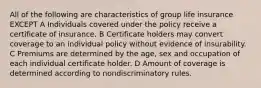 All of the following are characteristics of group life insurance EXCEPT A Individuals covered under the policy receive a certificate of insurance. B Certificate holders may convert coverage to an individual policy without evidence of insurability. C Premiums are determined by the age, sex and occupation of each individual certificate holder. D Amount of coverage is determined according to nondiscriminatory rules.