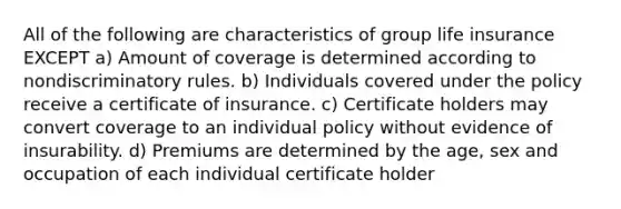 All of the following are characteristics of group life insurance EXCEPT a) Amount of coverage is determined according to nondiscriminatory rules. b) Individuals covered under the policy receive a certificate of insurance. c) Certificate holders may convert coverage to an individual policy without evidence of insurability. d) Premiums are determined by the age, sex and occupation of each individual certificate holder