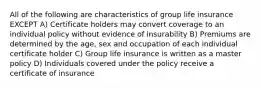 All of the following are characteristics of group life insurance EXCEPT A) Certificate holders may convert coverage to an individual policy without evidence of insurability B) Premiums are determined by the age, sex and occupation of each individual certificate holder C) Group life insurance is written as a master policy D) Individuals covered under the policy receive a certificate of insurance