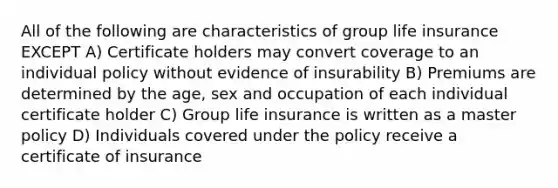 All of the following are characteristics of group life insurance EXCEPT A) Certificate holders may convert coverage to an individual policy without evidence of insurability B) Premiums are determined by the age, sex and occupation of each individual certificate holder C) Group life insurance is written as a master policy D) Individuals covered under the policy receive a certificate of insurance