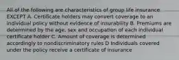 All of the following are characteristics of group life insurance EXCEPT A. Certificate holders may convert coverage to an individual policy without evidence of insurability B. Premiums are determined by the age, sex and occupation of each individual certificate holder C. Amount of coverage is determined accordingly to nondiscriminatory rules D Individuals covered under the policy receive a certificate of insurance