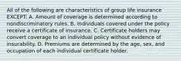 All of the following are characteristics of group life insurance EXCEPT: A. Amount of coverage is determined according to nondiscriminatory rules. B. Individuals covered under the policy receive a certificate of insurance. C. Certificate holders may convert coverage to an individual policy without evidence of insurability. D. Premiums are determined by the age, sex, and occupation of each individual certificate holder.