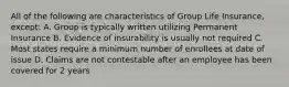 All of the following are characteristics of Group Life Insurance, except: A. Group is typically written utilizing Permanent Insurance B. Evidence of insurability is usually not required C. Most states require a minimum number of enrollees at date of issue D. Claims are not contestable after an employee has been covered for 2 years