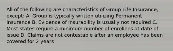 All of the following are characteristics of Group Life Insurance, except: A. Group is typically written utilizing Permanent Insurance B. Evidence of insurability is usually not required C. Most states require a minimum number of enrollees at date of issue D. Claims are not contestable after an employee has been covered for 2 years