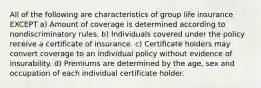 All of the following are characteristics of group life insurance EXCEPT a) Amount of coverage is determined according to nondiscriminatory rules. b) Individuals covered under the policy receive a certificate of insurance. c) Certificate holders may convert coverage to an individual policy without evidence of insurability. d) Premiums are determined by the age, sex and occupation of each individual certificate holder.