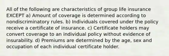 All of the following are characteristics of group life insurance EXCEPT a) Amount of coverage is determined according to nondiscriminatory rules. b) Individuals covered under the policy receive a certificate of insurance. c) Certificate holders may convert coverage to an individual policy without evidence of insurability. d) Premiums are determined by the age, sex and occupation of each individual certificate holder.