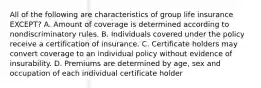 All of the following are characteristics of group life insurance EXCEPT? A. Amount of coverage is determined according to nondiscriminatory rules. B. Individuals covered under the policy receive a certification of insurance. C. Certificate holders may convert coverage to an individual policy without evidence of insurability. D. Premiums are determined by age, sex and occupation of each individual certificate holder