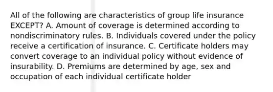 All of the following are characteristics of group life insurance EXCEPT? A. Amount of coverage is determined according to nondiscriminatory rules. B. Individuals covered under the policy receive a certification of insurance. C. Certificate holders may convert coverage to an individual policy without evidence of insurability. D. Premiums are determined by age, sex and occupation of each individual certificate holder