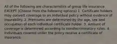 All of the following are characteristics of group life insurance EXCEPT (Choose from the following options) 1. Certificate holders may convert coverage to an individual policy without evidence of insurability. 2. Premiums are determined by the age, sex and occupation of each individual certificate holder. 3. Amount of coverage is determined according to nondiscriminatory rules. 4. Individuals covered under the policy receive a certificate of insurance.