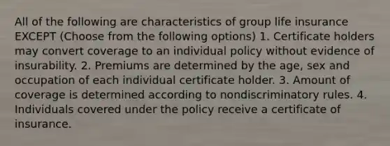 All of the following are characteristics of group life insurance EXCEPT (Choose from the following options) 1. Certificate holders may convert coverage to an individual policy without evidence of insurability. 2. Premiums are determined by the age, sex and occupation of each individual certificate holder. 3. Amount of coverage is determined according to nondiscriminatory rules. 4. Individuals covered under the policy receive a certificate of insurance.