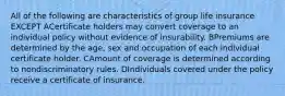 All of the following are characteristics of group life insurance EXCEPT ACertificate holders may convert coverage to an individual policy without evidence of insurability. BPremiums are determined by the age, sex and occupation of each individual certificate holder. CAmount of coverage is determined according to nondiscriminatory rules. DIndividuals covered under the policy receive a certificate of insurance.