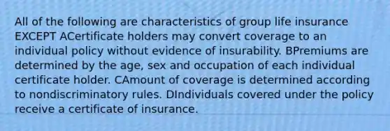 All of the following are characteristics of group life insurance EXCEPT ACertificate holders may convert coverage to an individual policy without evidence of insurability. BPremiums are determined by the age, sex and occupation of each individual certificate holder. CAmount of coverage is determined according to nondiscriminatory rules. DIndividuals covered under the policy receive a certificate of insurance.