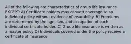 All of the following are characteristics of group life insurance EXCEPT: A) Certificate holders may convert coverage to an individual policy without evidence of insurability. B) Premiums are determined by the age, sex, and occupation of each individual certificate holder. C) Group life insurance is written as a master policy D) Individuals covered under the policy receive a certificate of insurance.