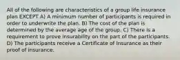 All of the following are characteristics of a group life insurance plan EXCEPT A) A minimum number of participants is required in order to underwrite the plan. B) The cost of the plan is determined by the average age of the group. C) There is a requirement to prove insurability on the part of the participants. D) The participants receive a Certificate of Insurance as their proof of insurance.