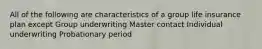 All of the following are characteristics of a group life insurance plan except Group underwriting Master contact Individual underwriting Probationary period