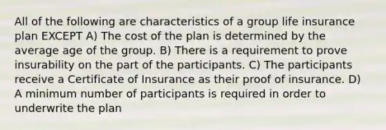 All of the following are characteristics of a group life insurance plan EXCEPT A) The cost of the plan is determined by the average age of the group. B) There is a requirement to prove insurability on the part of the participants. C) The participants receive a Certificate of Insurance as their proof of insurance. D) A minimum number of participants is required in order to underwrite the plan