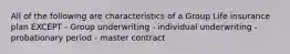 All of the following are characteristics of a Group Life insurance plan EXCEPT - Group underwriting - individual underwriting - probationary period - master contract