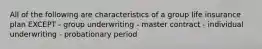 All of the following are characteristics of a group life insurance plan EXCEPT - group underwriting - master contract - individual underwriting - probationary period