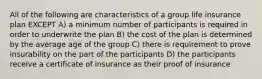 All of the following are characteristics of a group life insurance plan EXCEPT A) a minimum number of participants is required in order to underwrite the plan B) the cost of the plan is determined by the average age of the group C) there is requirement to prove insurability on the part of the participants D) the participants receive a certificate of insurance as their proof of insurance