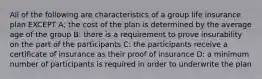 All of the following are characteristics of a group life insurance plan EXCEPT A; the cost of the plan is determined by the average age of the group B: there is a requirement to prove insurability on the part of the participants C: the participants receive a certificate of insurance as their proof of insurance D: a minimum number of participants is required in order to underwrite the plan