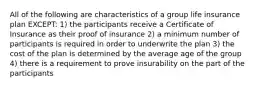 All of the following are characteristics of a group life insurance plan EXCEPT: 1) the participants receive a Certificate of Insurance as their proof of insurance 2) a minimum number of participants is required in order to underwrite the plan 3) the cost of the plan is determined by the average age of the group 4) there is a requirement to prove insurability on the part of the participants