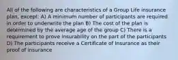 All of the following are characteristics of a Group Life insurance plan, except: A) A minimum number of participants are required in order to underwrite the plan B) The cost of the plan is determined by the average age of the group C) There is a requirement to prove insurability on the part of the participants D) The participants receive a Certificate of Insurance as their proof of insurance