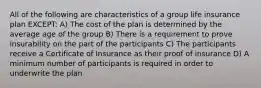 All of the following are characteristics of a group life insurance plan EXCEPT: A) The cost of the plan is determined by the average age of the group B) There is a requirement to prove insurability on the part of the participants C) The participants receive a Certificate of Insurance as their proof of insurance D) A minimum number of participants is required in order to underwrite the plan