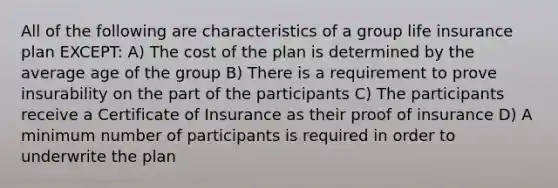 All of the following are characteristics of a group life insurance plan EXCEPT: A) The cost of the plan is determined by the average age of the group B) There is a requirement to prove insurability on the part of the participants C) The participants receive a Certificate of Insurance as their proof of insurance D) A minimum number of participants is required in order to underwrite the plan