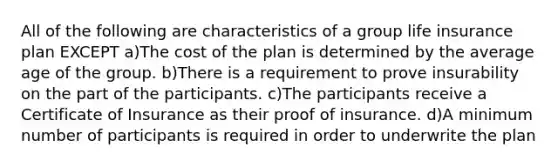 All of the following are characteristics of a group life insurance plan EXCEPT a)The cost of the plan is determined by the average age of the group. b)There is a requirement to prove insurability on the part of the participants. c)The participants receive a Certificate of Insurance as their proof of insurance. d)A minimum number of participants is required in order to underwrite the plan