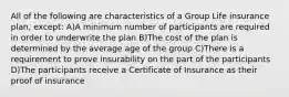 All of the following are characteristics of a Group Life insurance plan, except: A)A minimum number of participants are required in order to underwrite the plan B)The cost of the plan is determined by the average age of the group C)There is a requirement to prove insurability on the part of the participants D)The participants receive a Certificate of Insurance as their proof of insurance