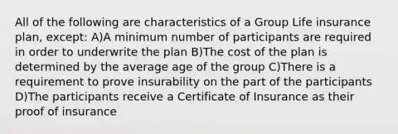 All of the following are characteristics of a Group Life insurance plan, except: A)A minimum number of participants are required in order to underwrite the plan B)The cost of the plan is determined by the average age of the group C)There is a requirement to prove insurability on the part of the participants D)The participants receive a Certificate of Insurance as their proof of insurance