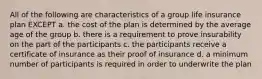 All of the following are characteristics of a group life insurance plan EXCEPT a. the cost of the plan is determined by the average age of the group b. there is a requirement to prove insurability on the part of the participants c. the participants receive a certificate of insurance as their proof of insurance d. a minimum number of participants is required in order to underwrite the plan