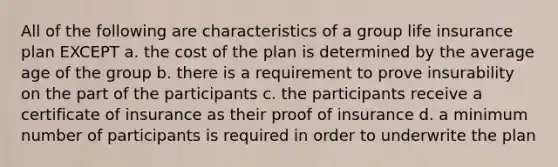 All of the following are characteristics of a group life insurance plan EXCEPT a. the cost of the plan is determined by the average age of the group b. there is a requirement to prove insurability on the part of the participants c. the participants receive a certificate of insurance as their proof of insurance d. a minimum number of participants is required in order to underwrite the plan