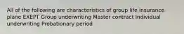 All of the following are characteristics of group life insurance plane EXEPT Group underwriting Master contract Individual underwriting Probationary period