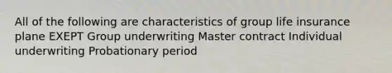 All of the following are characteristics of group life insurance plane EXEPT Group underwriting Master contract Individual underwriting Probationary period