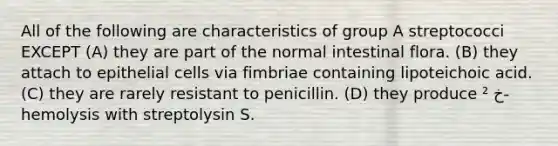 All of the following are characteristics of group A streptococci EXCEPT (A) they are part of the normal intestinal flora. (B) they attach to epithelial cells via fimbriae containing lipoteichoic acid. (C) they are rarely resistant to penicillin. (D) they produce ² خ-hemolysis with streptolysin S.