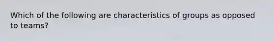 Which of the following are characteristics of groups as opposed to teams?