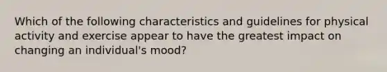 Which of the following characteristics and guidelines for physical activity and exercise appear to have the greatest impact on changing an individual's mood?